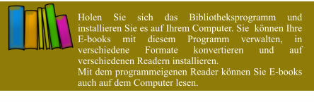 Holen Sie sich das Bibliotheksprogramm und installieren Sie es auf Ihrem Computer. Sie  können Ihre E-books mit diesem Programm verwalten, in verschiedene Formate konvertieren und auf verschiedenen Readern installieren. Mit dem programmeigenen Reader können Sie E-books auch auf dem Computer lesen.